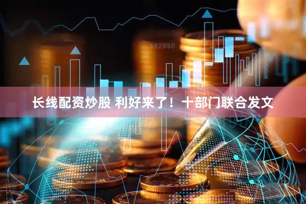 长线配资炒股 利好来了！十部门联合发文