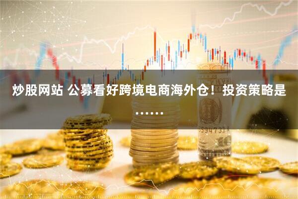 炒股网站 公募看好跨境电商海外仓！投资策略是……