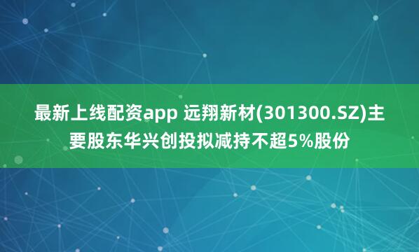 最新上线配资app 远翔新材(301300.SZ)主要股东华兴创投拟减持不超5%股份