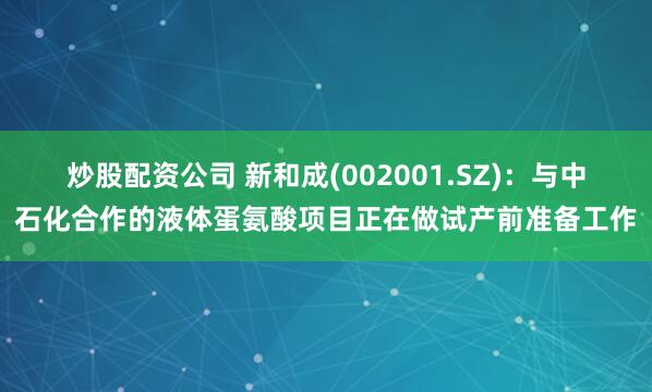 炒股配资公司 新和成(002001.SZ)：与中石化合作的液体蛋氨酸项目正在做试产前准备工作