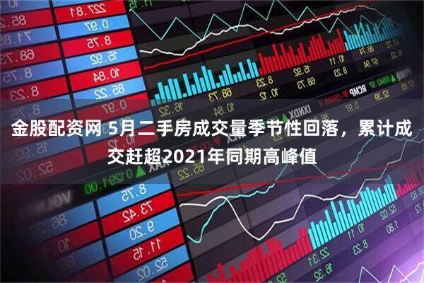 金股配资网 5月二手房成交量季节性回落，累计成交赶超2021年同期高峰值