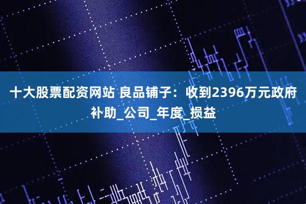 十大股票配资网站 良品铺子：收到2396万元政府补助_公司_年度_损益