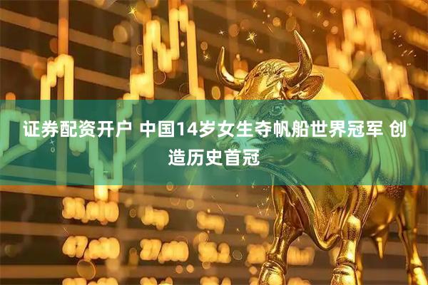 证券配资开户 中国14岁女生夺帆船世界冠军 创造历史首冠