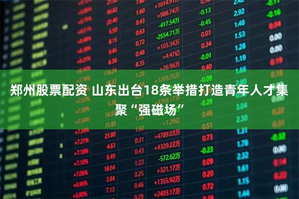 郑州股票配资 山东出台18条举措打造青年人才集聚“强磁场”