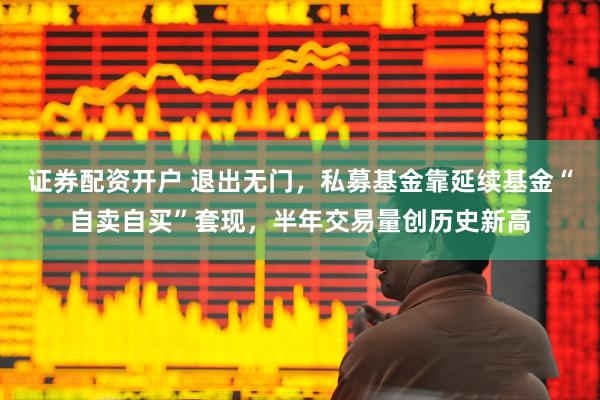 证券配资开户 退出无门，私募基金靠延续基金“自卖自买”套现，半年交易量创历史新高