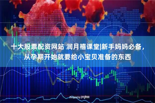 十大股票配资网站 润月禧课堂|新手妈妈必备，从孕期开始就要给小宝贝准备的东西