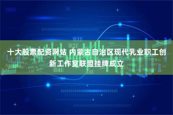 十大股票配资网站 内蒙古自治区现代乳业职工创新工作室联盟挂牌成立