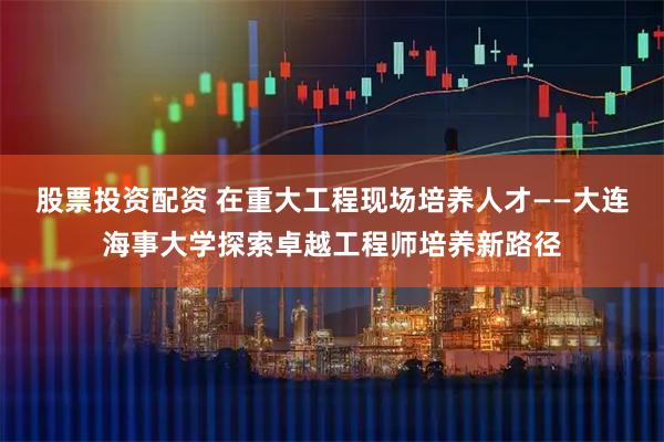 股票投资配资 在重大工程现场培养人才——大连海事大学探索卓越工程师培养新路径